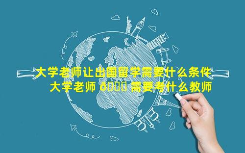 大学老师让出国留学需要什么条件 大学老师 🍀 需要考什么教师资格证 🦊